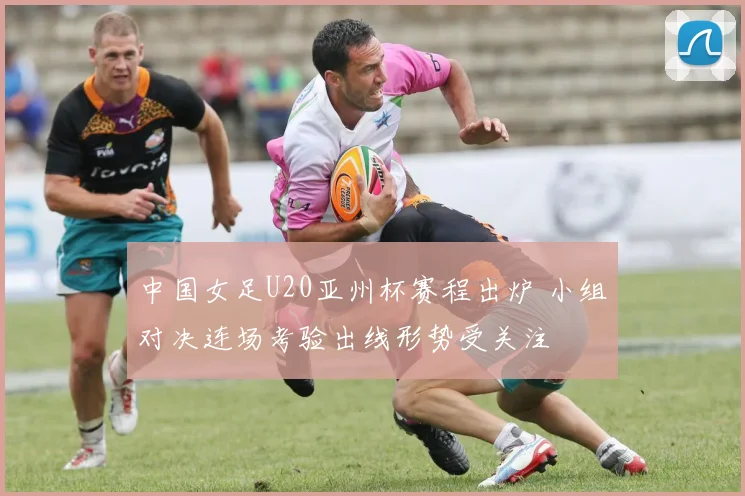 中国女足U20亚州杯赛程出炉 小组对决连场考验出线形势受关注