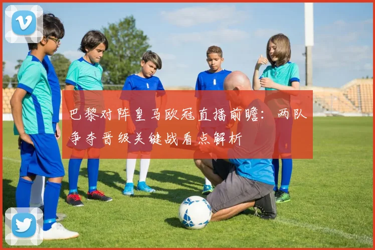 巴黎对阵皇马欧冠直播前瞻：两队争夺晋级关键战看点解析