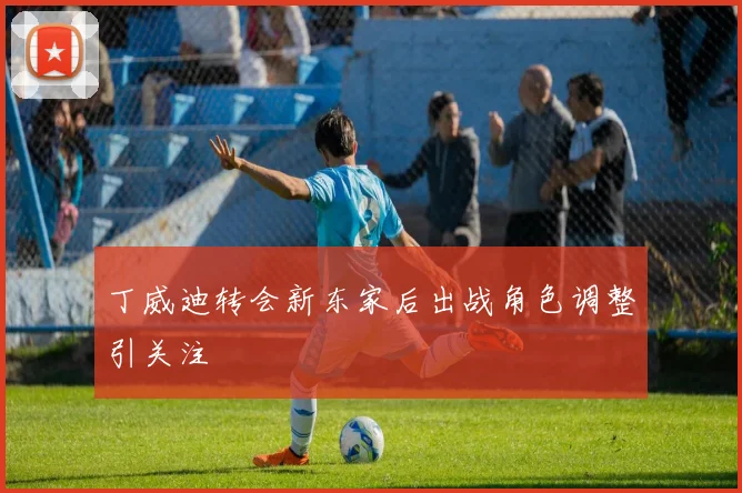 丁威迪转会新东家后出战角色调整引关注