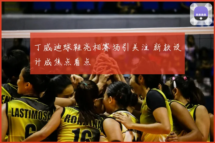 丁威迪球鞋亮相赛场引关注 新款设计成焦点看点
