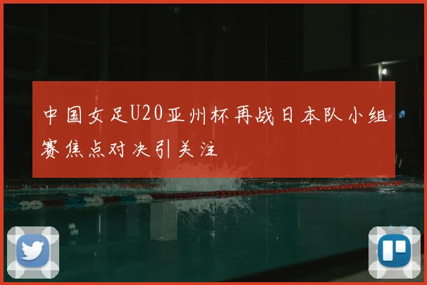中国女足U20亚州杯再战日本队小组赛焦点对决引关注