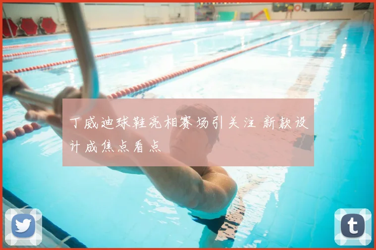 丁威迪球鞋亮相赛场引关注 新款设计成焦点看点