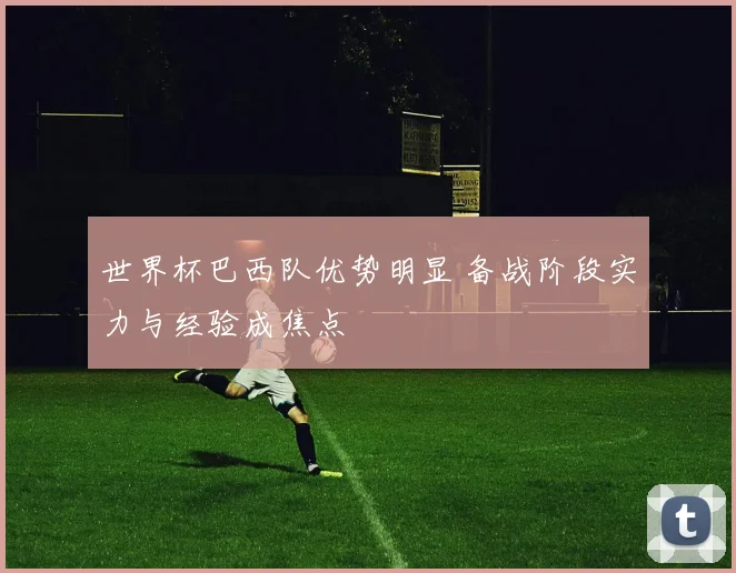 世界杯巴西队优势明显 备战阶段实力与经验成焦点