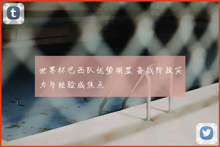 世界杯巴西队优势明显 备战阶段实力与经验成焦点