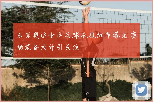 东京奥运会乒乓球衣服细节曝光 赛场装备设计引关注