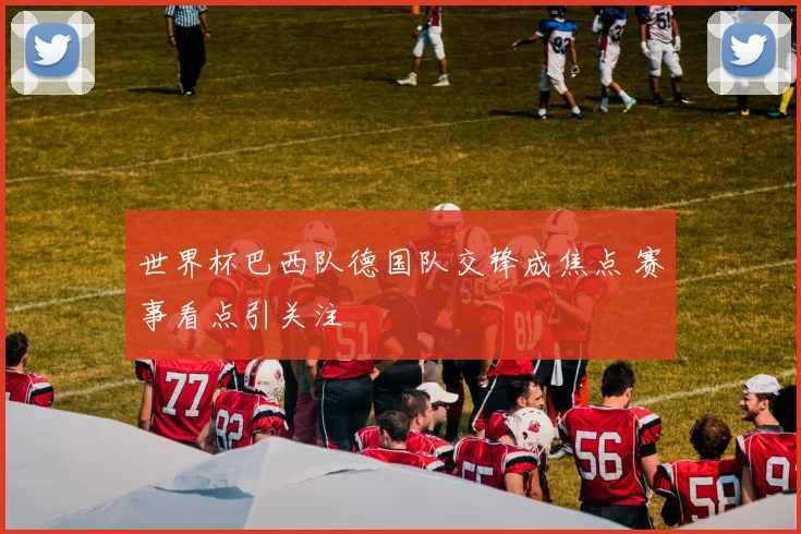 世界杯巴西队德国队交锋成焦点 赛事看点引关注