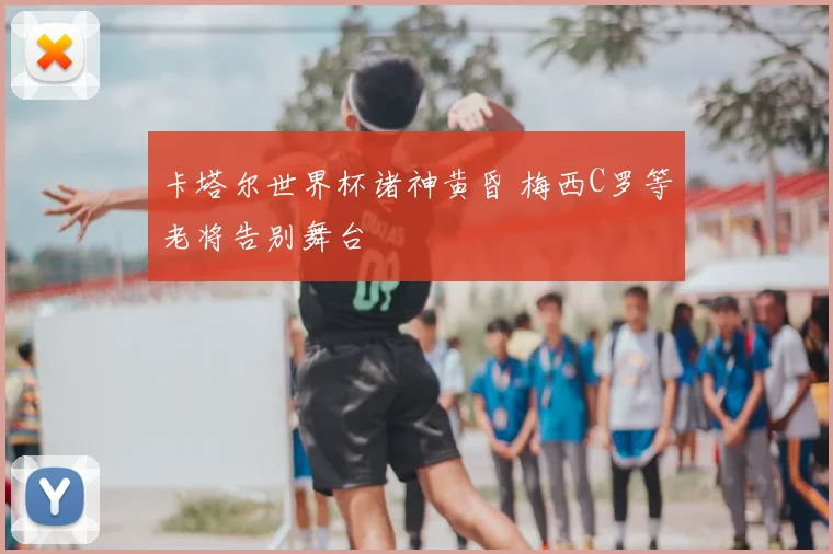 卡塔尔世界杯诸神黄昏 梅西C罗等老将告别舞台