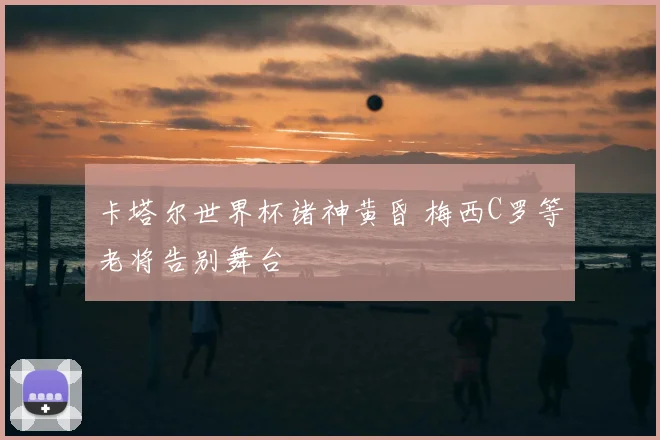 卡塔尔世界杯诸神黄昏 梅西C罗等老将告别舞台