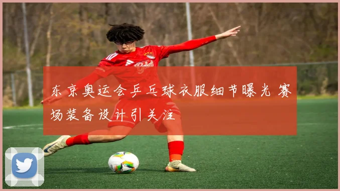 东京奥运会乒乓球衣服细节曝光 赛场装备设计引关注