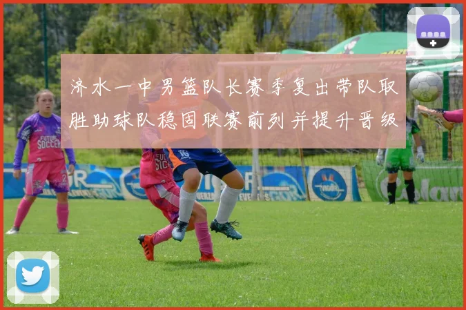 济水一中男篮队长赛季复出带队取胜助球队稳固联赛前列并提升晋级希望